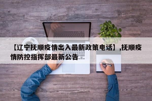 【辽宁抚顺疫情出入最新政策电话】,抚顺疫情防控指挥部最新公告