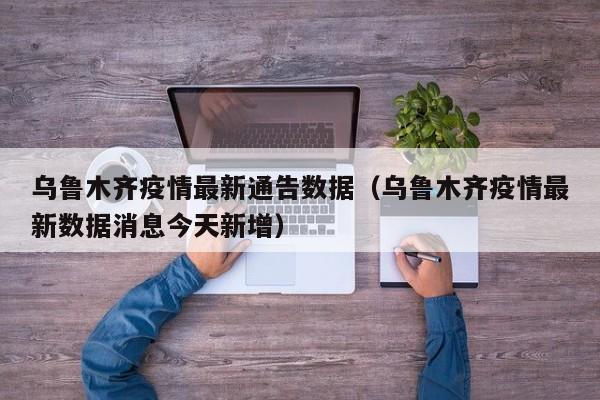 乌鲁木齐疫情最新通告数据（乌鲁木齐疫情最新数据消息今天新增）