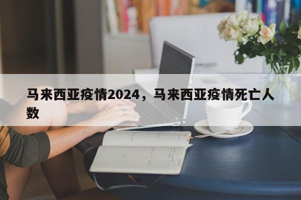 马来西亚疫情2024，马来西亚疫情死亡人数