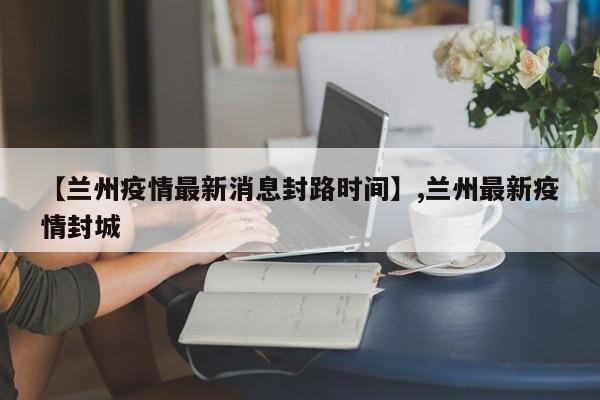 【兰州疫情最新消息封路时间】,兰州最新疫情封城