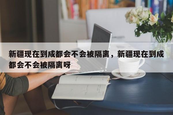 新疆现在到成都会不会被隔离，新疆现在到成都会不会被隔离呀