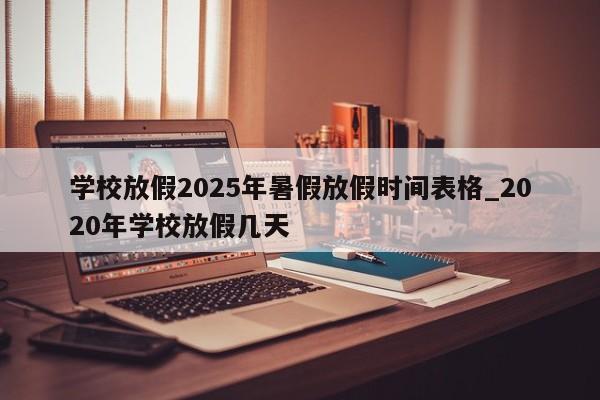 学校放假2025年暑假放假时间表格_2020年学校放假几天
