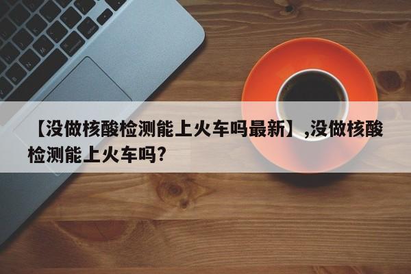 【没做核酸检测能上火车吗最新】,没做核酸检测能上火车吗?