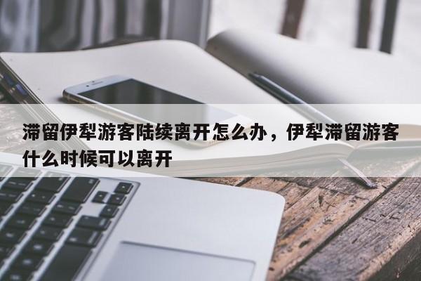 滞留伊犁游客陆续离开怎么办，伊犁滞留游客什么时候可以离开
