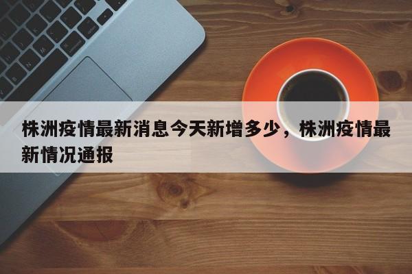 株洲疫情最新消息今天新增多少，株洲疫情最新情况通报