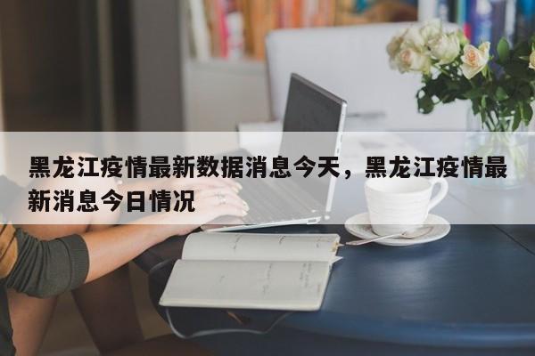 黑龙江疫情最新数据消息今天，黑龙江疫情最新消息今日情况