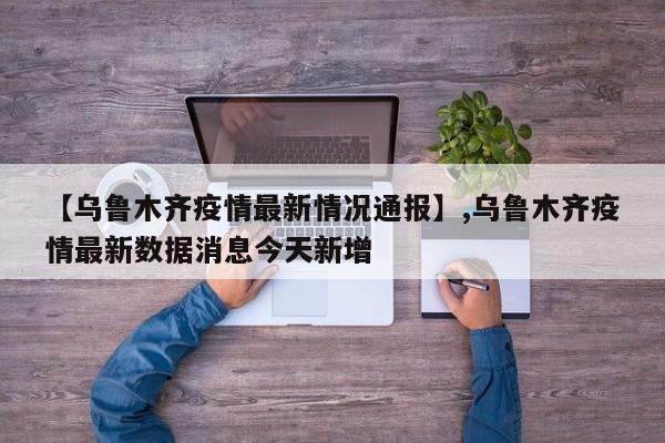 【乌鲁木齐疫情最新情况通报】,乌鲁木齐疫情最新数据消息今天新增