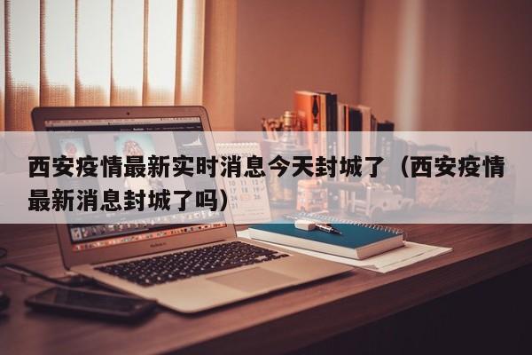 西安疫情最新实时消息今天封城了（西安疫情最新消息封城了吗）