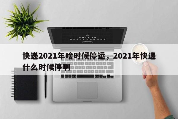 快递2021年啥时候停运，2021年快递什么时候停啊