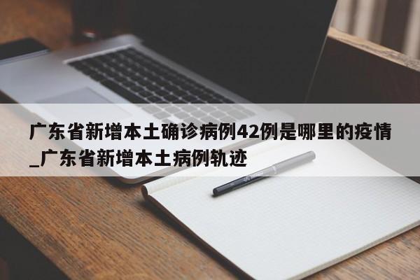 广东省新增本土确诊病例42例是哪里的疫情_广东省新增本土病例轨迹
