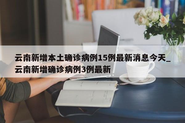 云南新增本土确诊病例15例最新消息今天_云南新增确诊病例3例最新