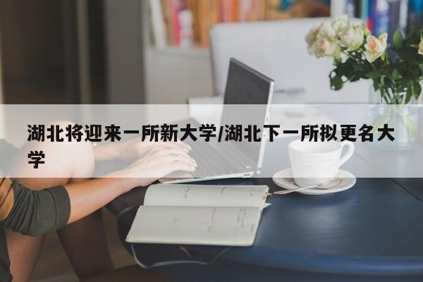 湖北将迎来一所新大学/湖北下一所拟更名大学