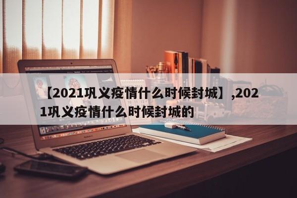 【2021巩义疫情什么时候封城】,2021巩义疫情什么时候封城的