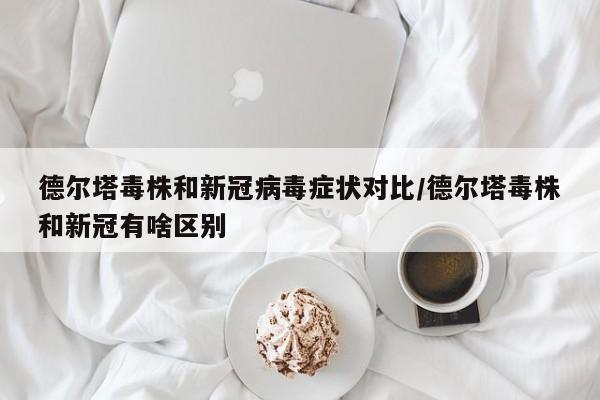 德尔塔毒株和新冠病毒症状对比/德尔塔毒株和新冠有啥区别