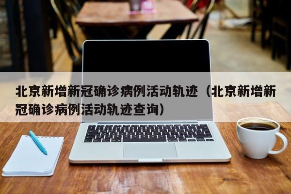 北京新增新冠确诊病例活动轨迹（北京新增新冠确诊病例活动轨迹查询）