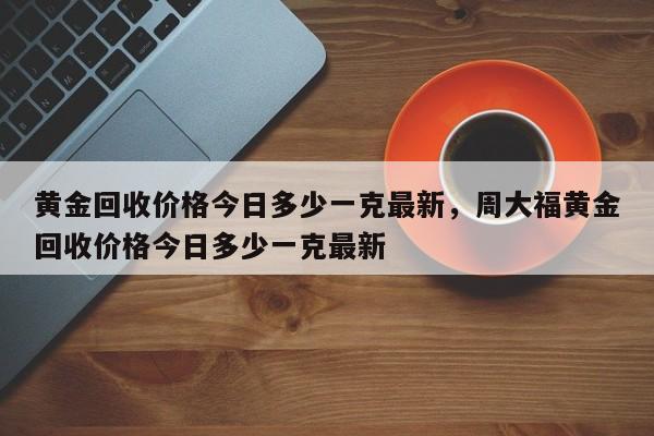 黄金回收价格今日多少一克最新，周大福黄金回收价格今日多少一克最新
