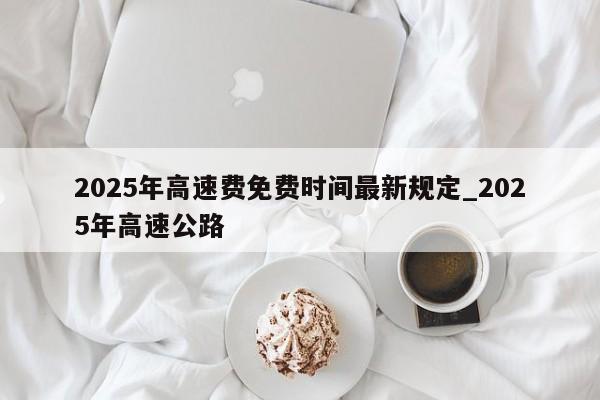 2025年高速费免费时间最新规定_2025年高速公路