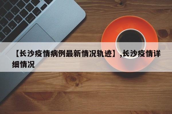 【长沙疫情病例最新情况轨迹】,长沙疫情详细情况