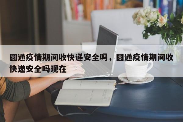 圆通疫情期间收快递安全吗，圆通疫情期间收快递安全吗现在