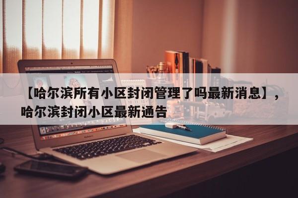 【哈尔滨所有小区封闭管理了吗最新消息】,哈尔滨封闭小区最新通告