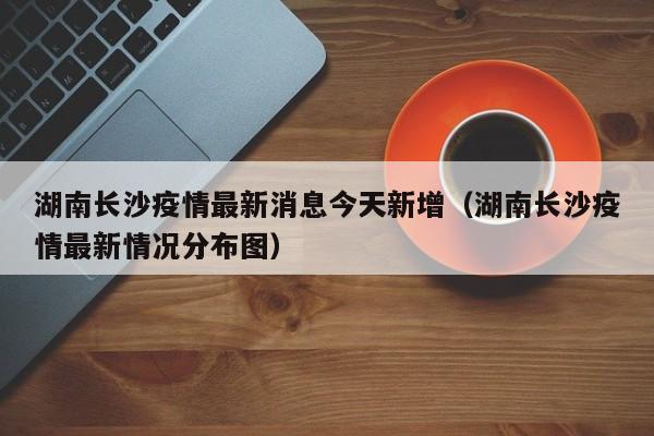 湖南长沙疫情最新消息今天新增（湖南长沙疫情最新情况分布图）