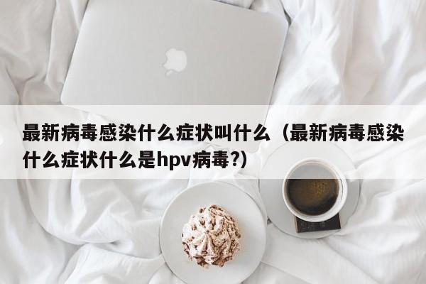 最新病毒感染什么症状叫什么（最新病毒感染什么症状什么是hpv病毒?）
