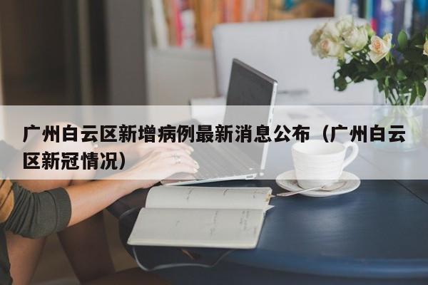 广州白云区新增病例最新消息公布（广州白云区新冠情况）