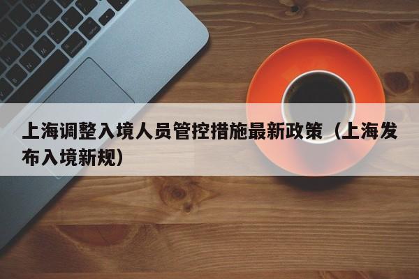 上海调整入境人员管控措施最新政策（上海发布入境新规）
