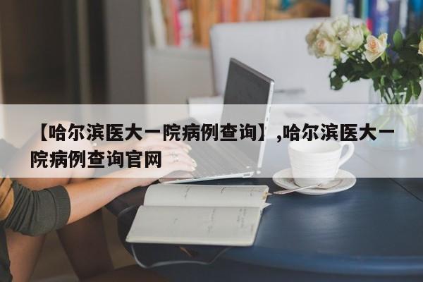 【哈尔滨医大一院病例查询】,哈尔滨医大一院病例查询官网