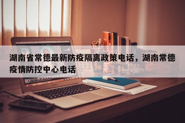 湖南省常德最新防疫隔离政策电话，湖南常德疫情防控中心电话