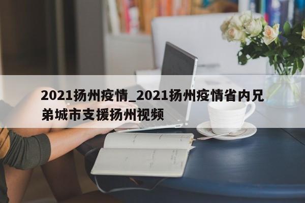 2021扬州疫情_2021扬州疫情省内兄弟城市支援扬州视频