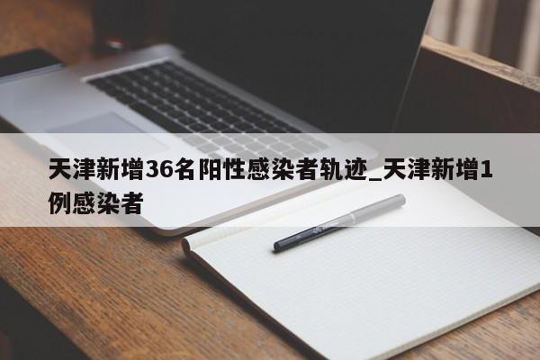 天津新增36名阳性感染者轨迹_天津新增1例感染者