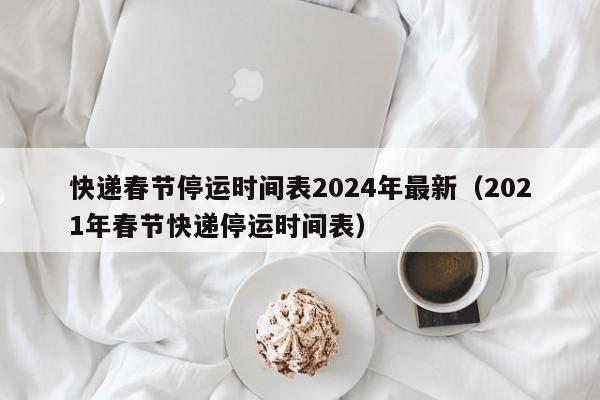 快递春节停运时间表2024年最新（2021年春节快递停运时间表）