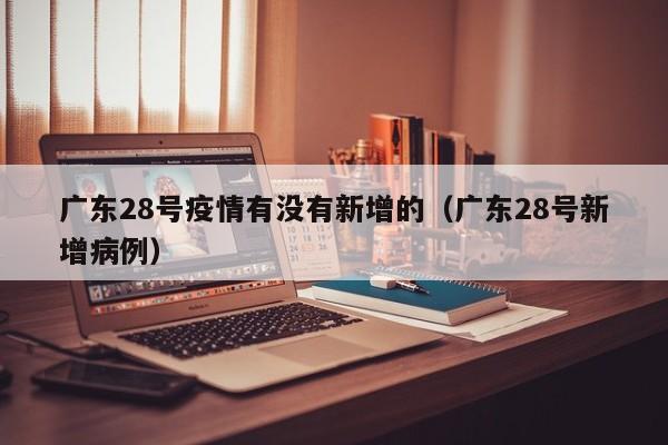 广东28号疫情有没有新增的（广东28号新增病例）
