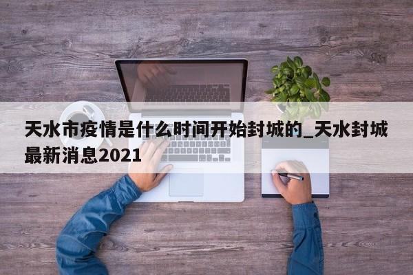 天水市疫情是什么时间开始封城的_天水封城最新消息2021