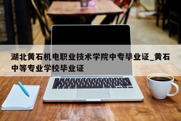 湖北黄石机电职业技术学院中专毕业证_黄石中等专业学校毕业证