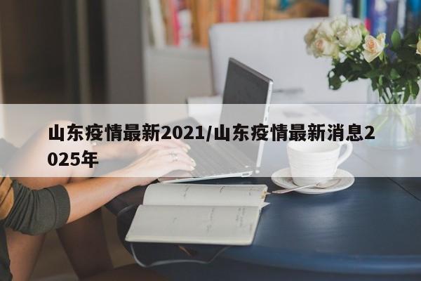 山东疫情最新2021/山东疫情最新消息2025年