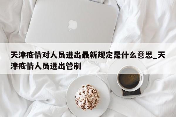 天津疫情对人员进出最新规定是什么意思_天津疫情人员进出管制