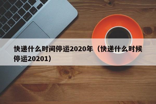 快递什么时间停运2020年（快递什么时候停运20201）