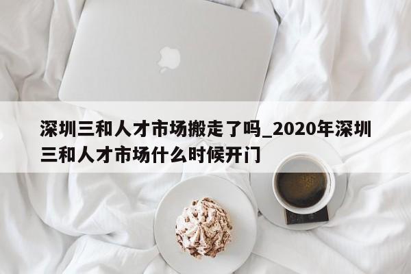 深圳三和人才市场搬走了吗_2020年深圳三和人才市场什么时候开门