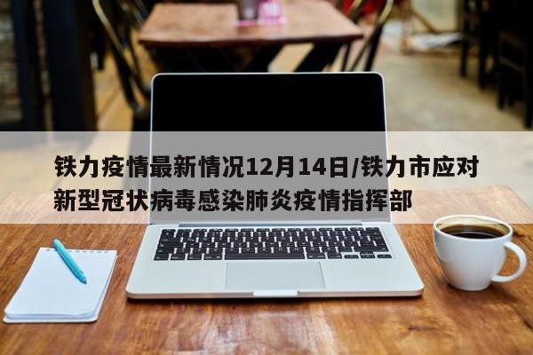 铁力疫情最新情况12月14日/铁力市应对新型冠状病毒感染肺炎疫情指挥部
