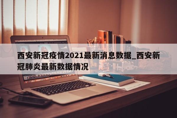 西安新冠疫情2021最新消息数据_西安新冠肺炎最新数据情况