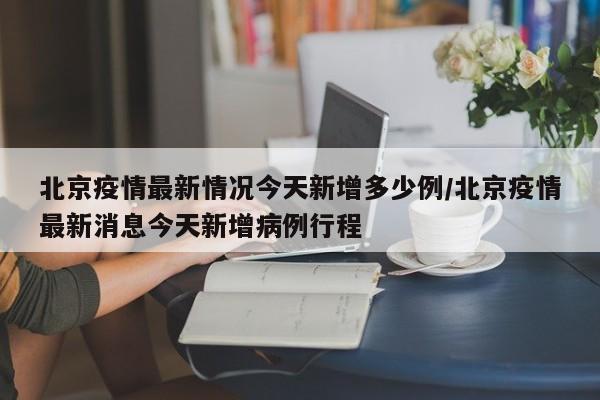 北京疫情最新情况今天新增多少例/北京疫情最新消息今天新增病例行程