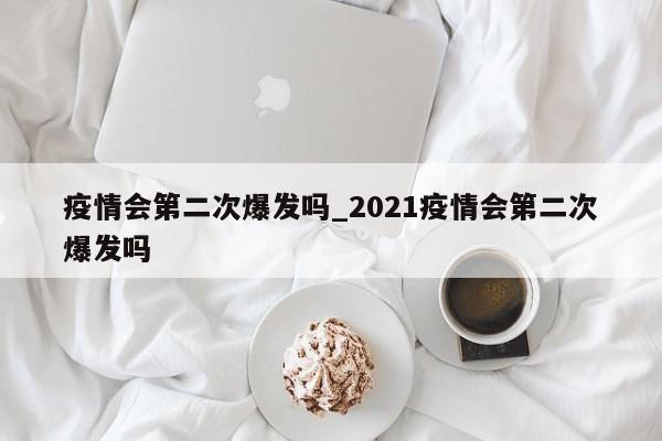 疫情会第二次爆发吗_2021疫情会第二次爆发吗