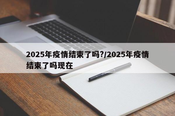 2025年疫情结束了吗?/2025年疫情结束了吗现在