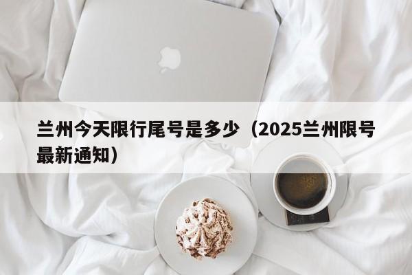 兰州今天限行尾号是多少（2025兰州限号最新通知）