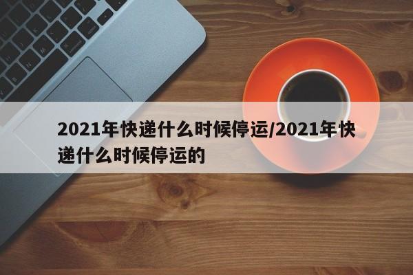 2021年快递什么时候停运/2021年快递什么时候停运的