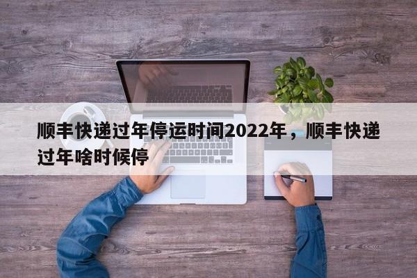 顺丰快递过年停运时间2022年，顺丰快递过年啥时候停