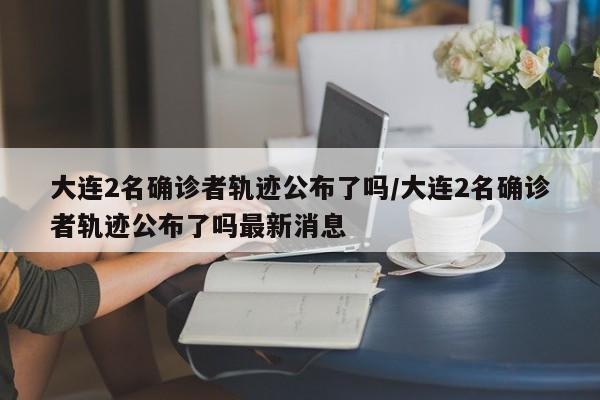 大连2名确诊者轨迹公布了吗/大连2名确诊者轨迹公布了吗最新消息