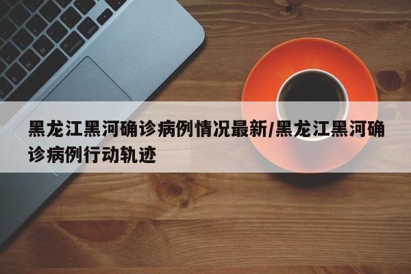 黑龙江黑河确诊病例情况最新/黑龙江黑河确诊病例行动轨迹